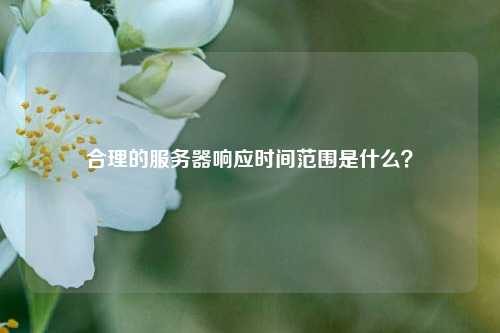 合理的服務(wù)器響應(yīng)時(shí)間范圍是什么？