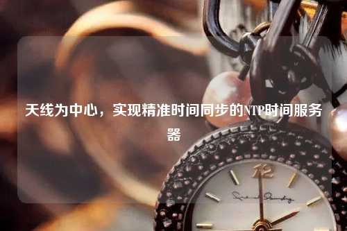 天線為中心，實現(xiàn)精準(zhǔn)時間同步的NTP時間服務(wù)器