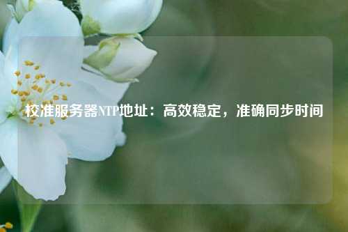 校準(zhǔn)服務(wù)器NTP地址：高效穩(wěn)定，準(zhǔn)確同步時(shí)間