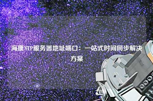 ?？礜TP服務(wù)器地址端口：一站式時間同步解決方案